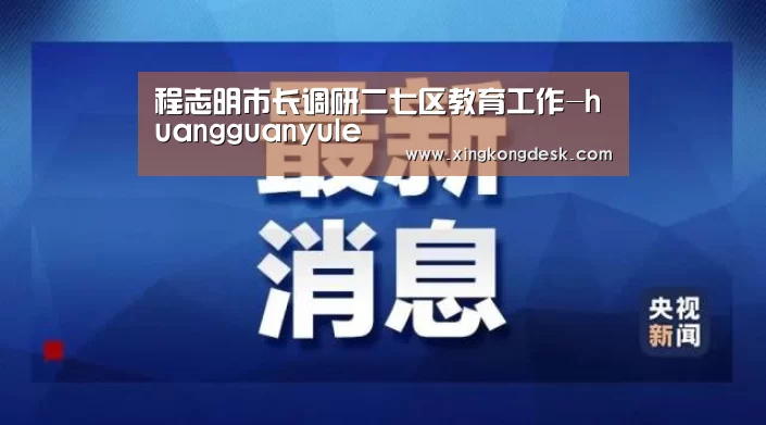 程志明市长调研二七区教育工作-huangguanyule(图4) 皇冠娱乐官网